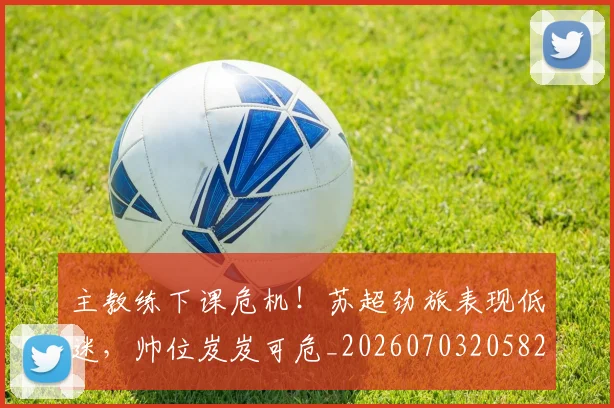 主教练下课危机!苏超劲旅表现低迷,帅位岌岌可危_20260703205825_20260716191640