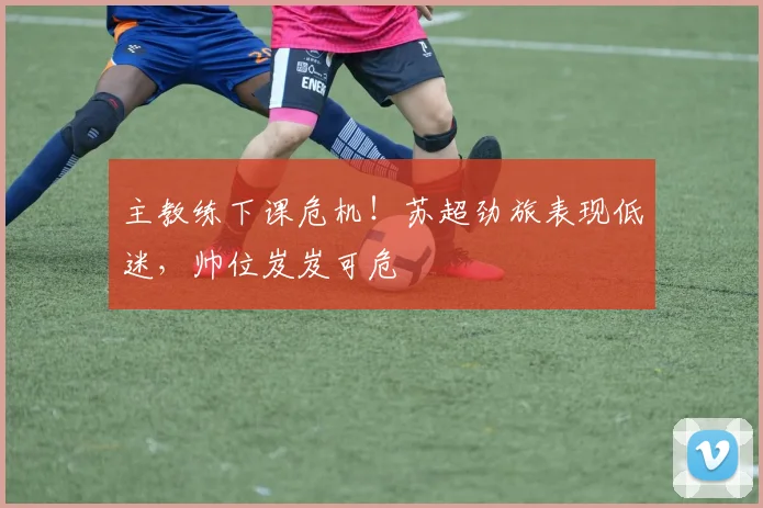 主教练下课危机!苏超劲旅表现低迷,帅位岌岌可危