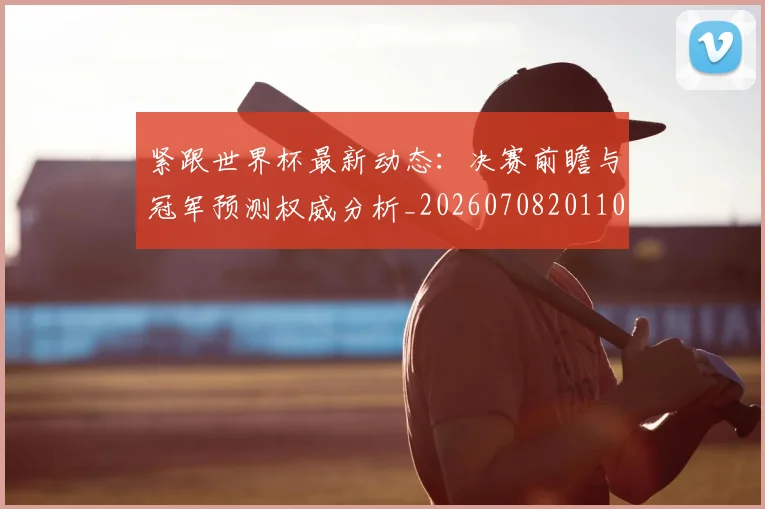 紧跟世界杯最新动态：决赛前瞻与冠军预测权威分析_20260708201105_20260803142318