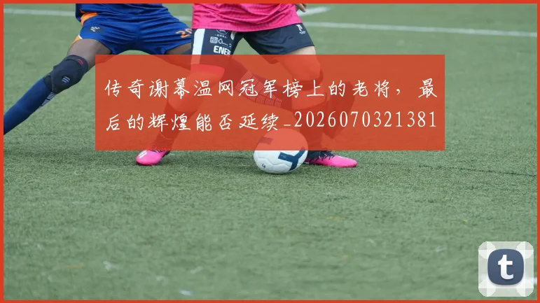 传奇谢幕温网冠军榜上的老将,最后的辉煌能否延续_20260703213815