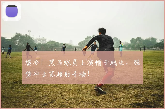 爆冷！黑马球员上演帽子戏法，强势冲击苏超射手榜！