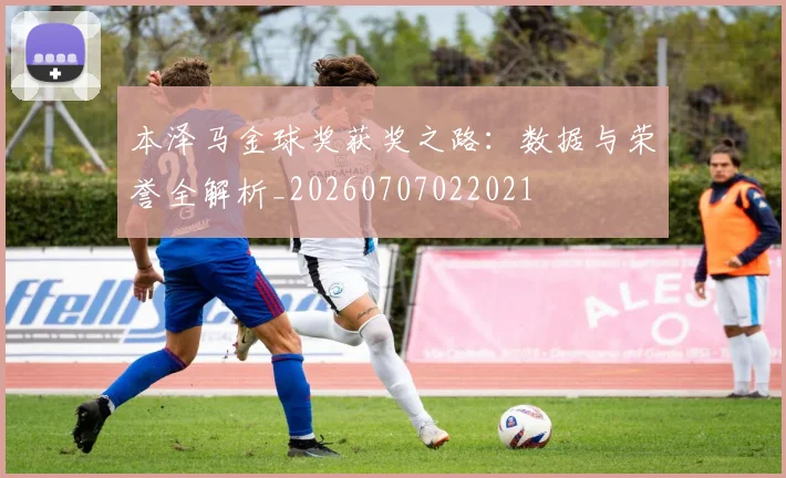 本泽马金球奖获奖之路：数据与荣誉全解析_20260707022021