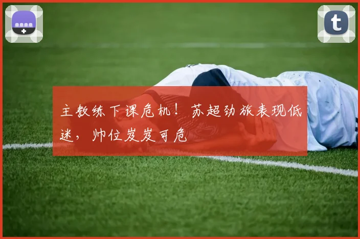 主教练下课危机!苏超劲旅表现低迷,帅位岌岌可危