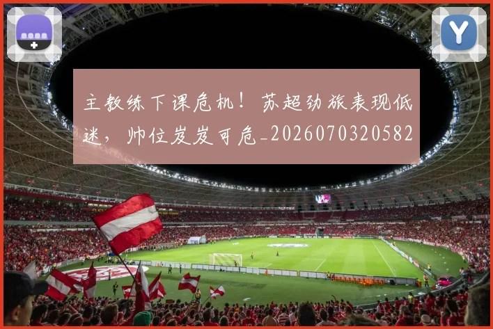 主教练下课危机！苏超劲旅表现低迷，帅位岌岌可危_20260703205825_20260716191640