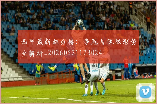 西甲最新积分榜:争冠与保级形势全解析_20260531173024