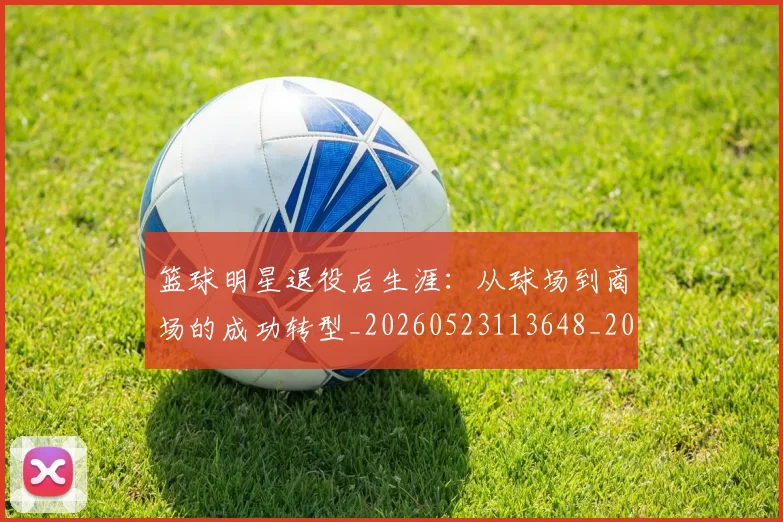 篮球明星退役后生涯:从球场到商场的成功转型_20260523113648_20260708200925