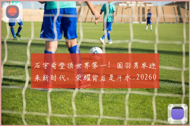 石宇奇登顶世界第一！国羽男单迎来新时代，荣耀背后是汗水_20260708194716_20260802164220