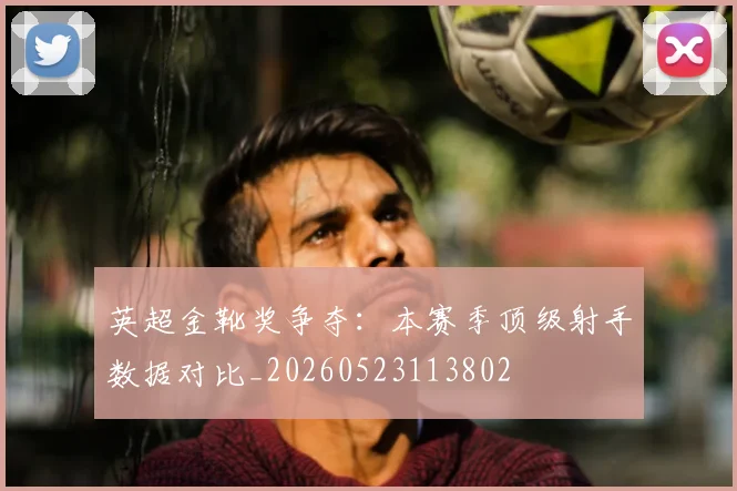 英超金靴奖争夺:本赛季顶级射手数据对比_20260523113802