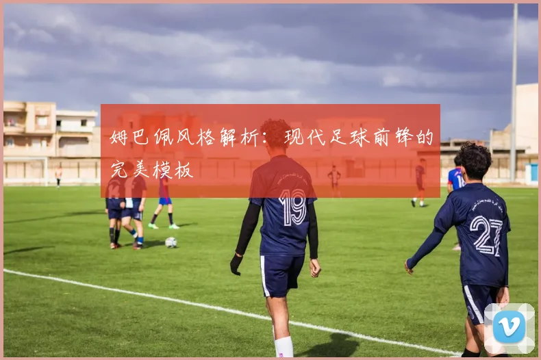 姆巴佩风格解析:现代足球前锋的完美模板