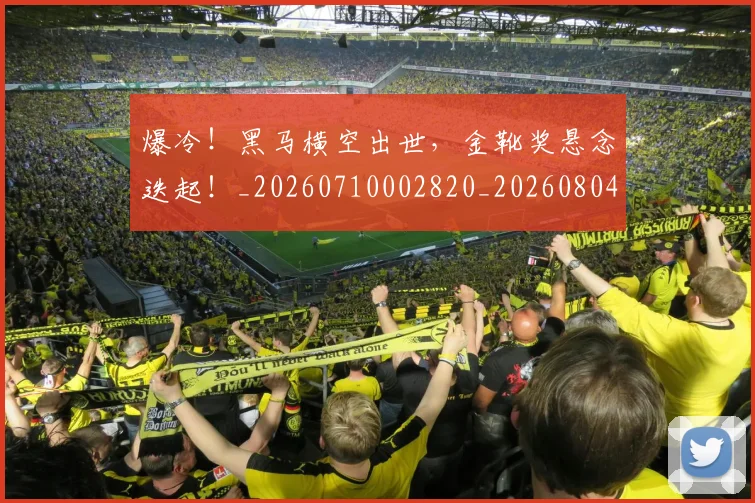 爆冷!黑马横空出世,金靴奖悬念迭起!_20260710002820_20260804163947