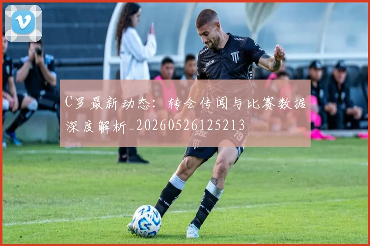 C罗最新动态:转会传闻与比赛数据深度解析_20260526125213