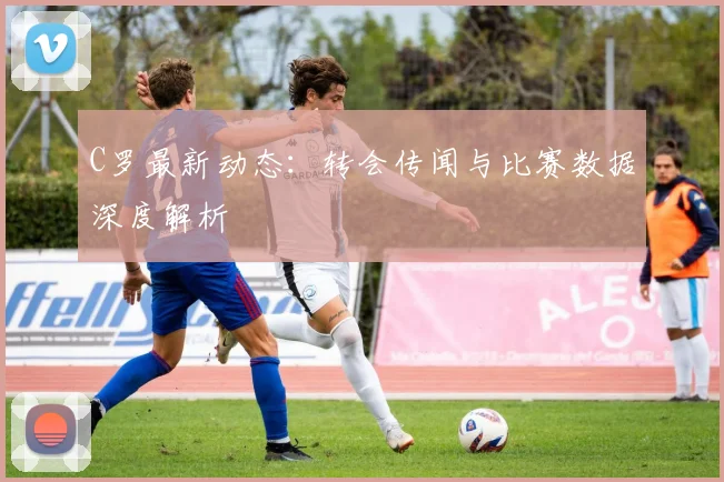 C罗最新动态:转会传闻与比赛数据深度解析