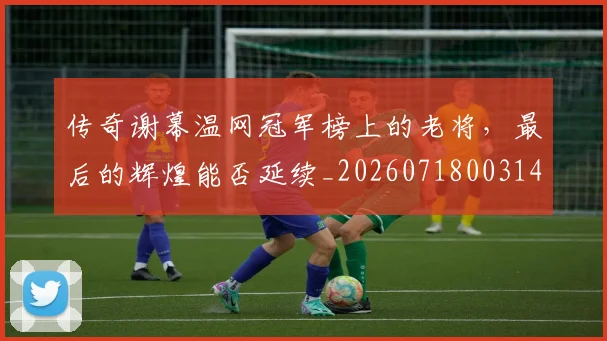 传奇谢幕温网冠军榜上的老将,最后的辉煌能否延续_20260718003146