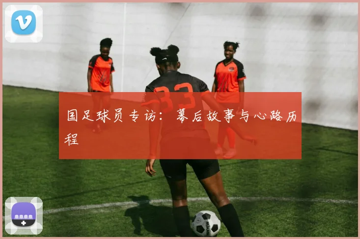 国足球员专访:幕后故事与心路历程