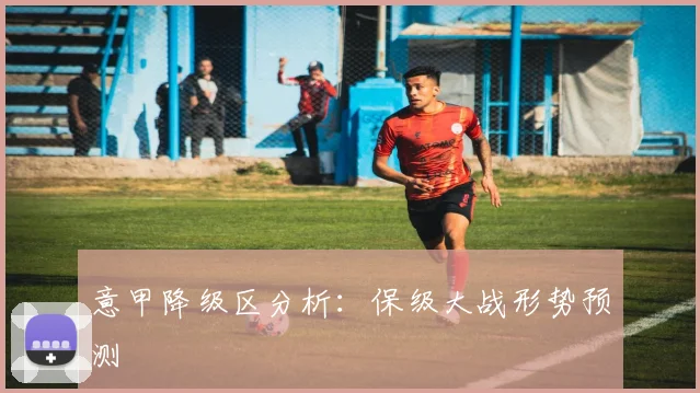 意甲降级区分析：保级大战形势预测